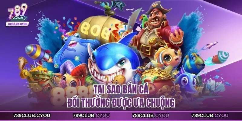 Tại sao bắn cá đổi thưởng được ưa chuộng